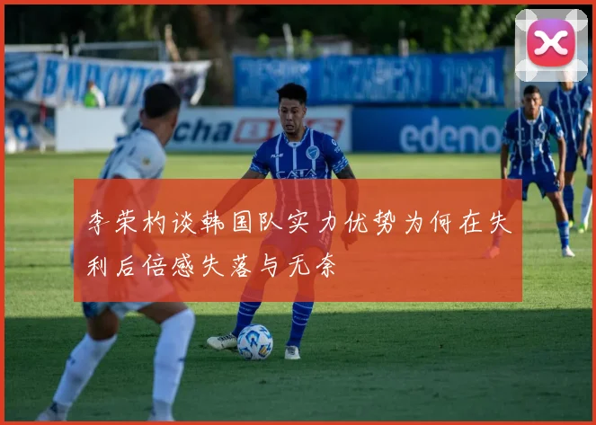李荣杓谈韩国队实力优势为何在失利后倍感失落与无奈