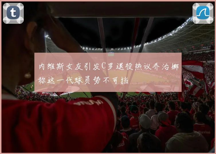 内维斯女友引发C罗退役热议乔治娜称这一代球员势不可挡