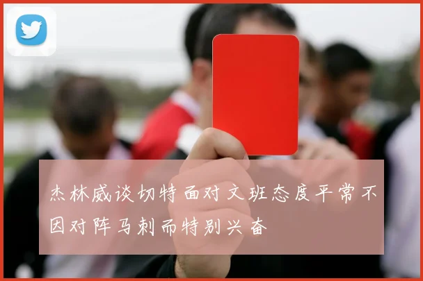 杰林威谈切特面对文班态度平常不因对阵马刺而特别兴奋