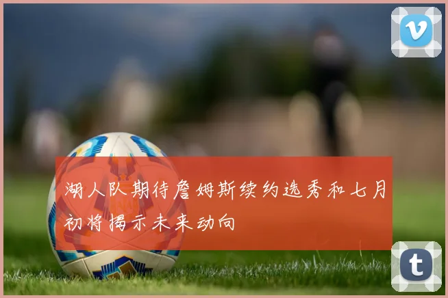 湖人队期待詹姆斯续约选秀和七月初将揭示未来动向