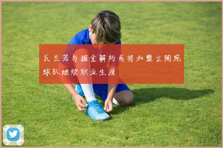 瓦兰若与掘金解约或将加盟立陶宛球队继续职业生涯