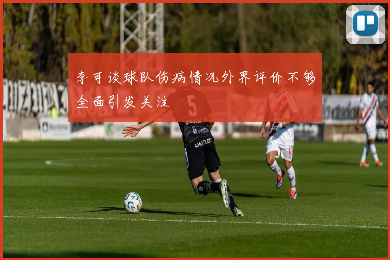 李可谈球队伤病情况外界评价不够全面引发关注