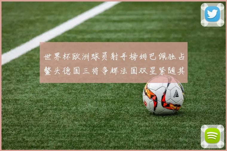 世界杯欧洲球员射手榜姆巴佩独占鳌头德国三将争辉法国双星紧随其后