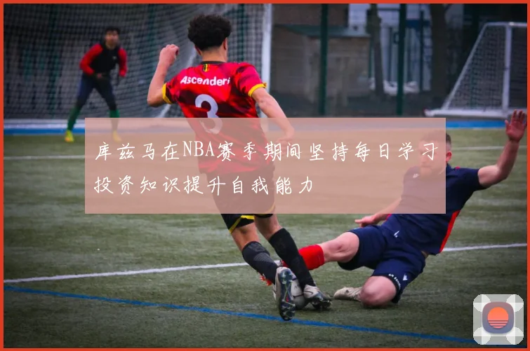 库兹马在NBA赛季期间坚持每日学习投资知识提升自我能力