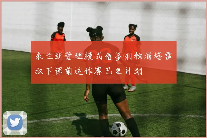 米兰新管理模式借鉴利物浦塔雷囧叔下课前运作赛巴里计划