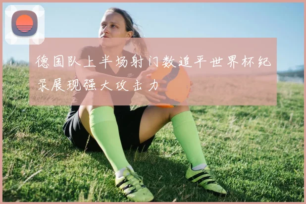 德国队上半场射门数追平世界杯纪录展现强大攻击力