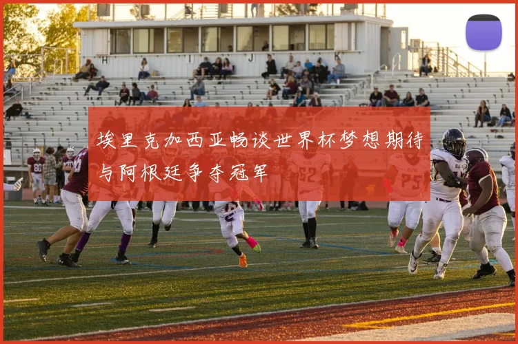 埃里克加西亚畅谈世界杯梦想期待与阿根廷争夺冠军