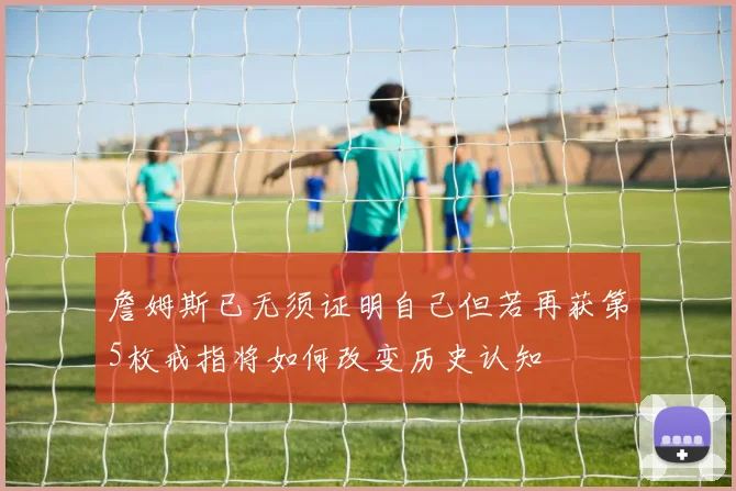 詹姆斯已无须证明自己但若再获第5枚戒指将如何改变历史认知