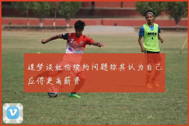 追梦谈杜伦续约问题称其认为自己应得更高薪资