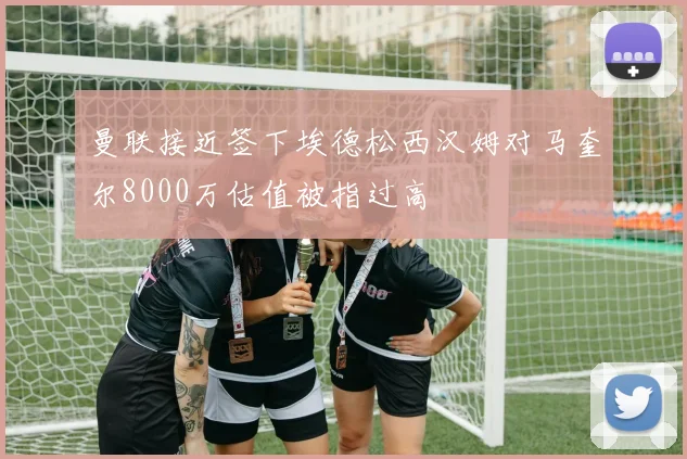 曼联接近签下埃德松西汉姆对马奎尔8000万估值被指过高