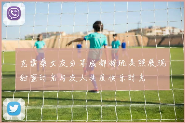 克雷桑女友分享成都游玩美照展现甜蜜时光与友人共度快乐时光