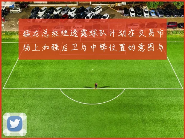 猛龙总经理透露球队计划在交易市场上加强后卫与中锋位置的意图与目标