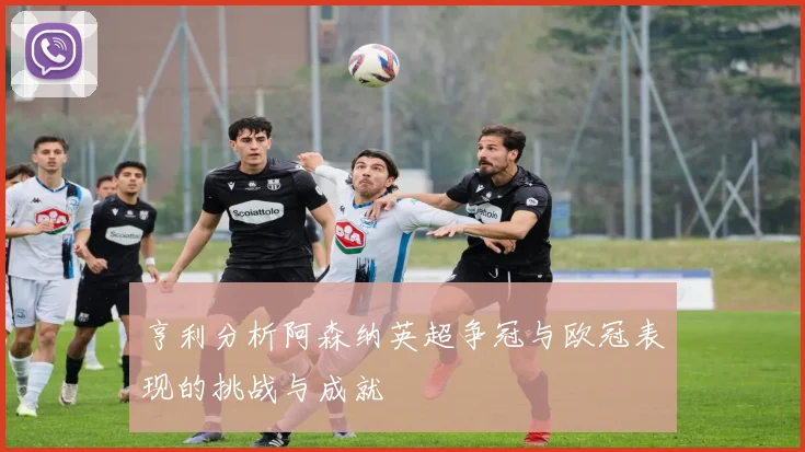 亨利分析阿森纳英超争冠与欧冠表现的挑战与成就