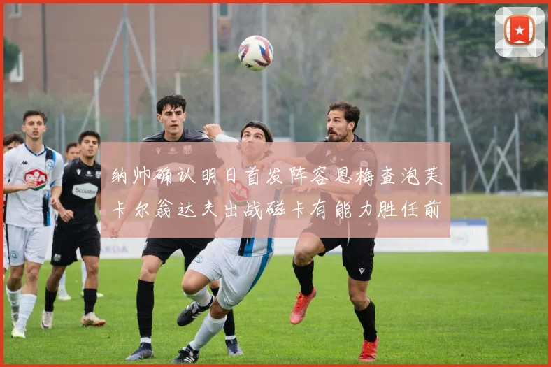 纳帅确认明日首发阵容恩梅查泡芙卡尔翁达夫出战磁卡有能力胜任前腰位置