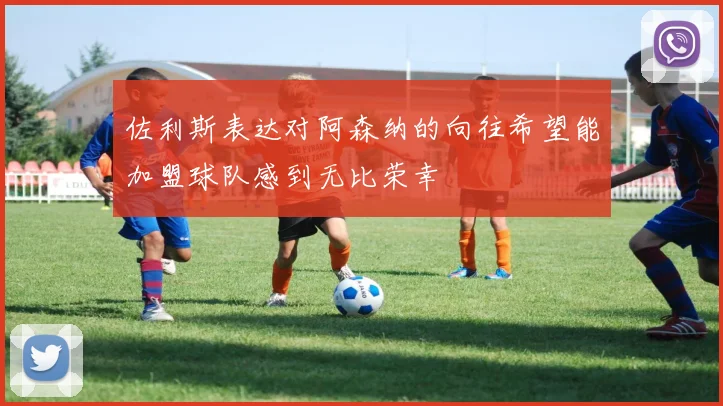 佐利斯表达对阿森纳的向往希望能加盟球队感到无比荣幸