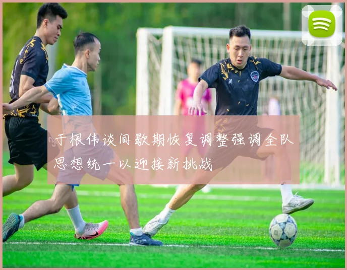 于根伟谈间歇期恢复调整强调全队思想统一以迎接新挑战