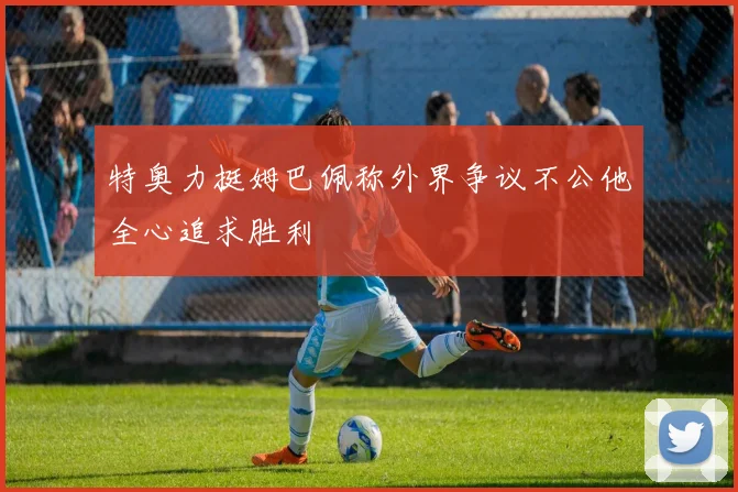 特奥力挺姆巴佩称外界争议不公他全心追求胜利