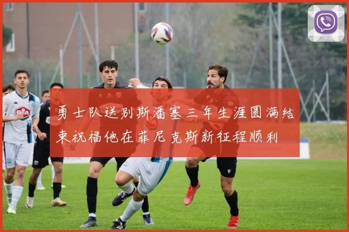 勇士队送别斯潘塞三年生涯圆满结束祝福他在菲尼克斯新征程顺利