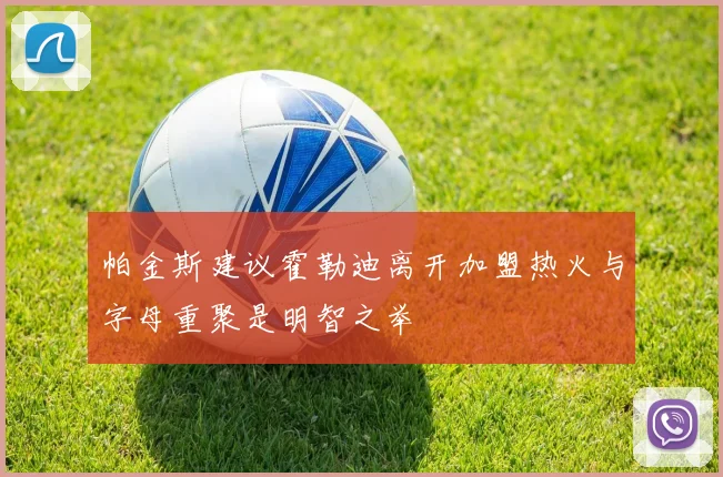帕金斯建议霍勒迪离开加盟热火与字母重聚是明智之举