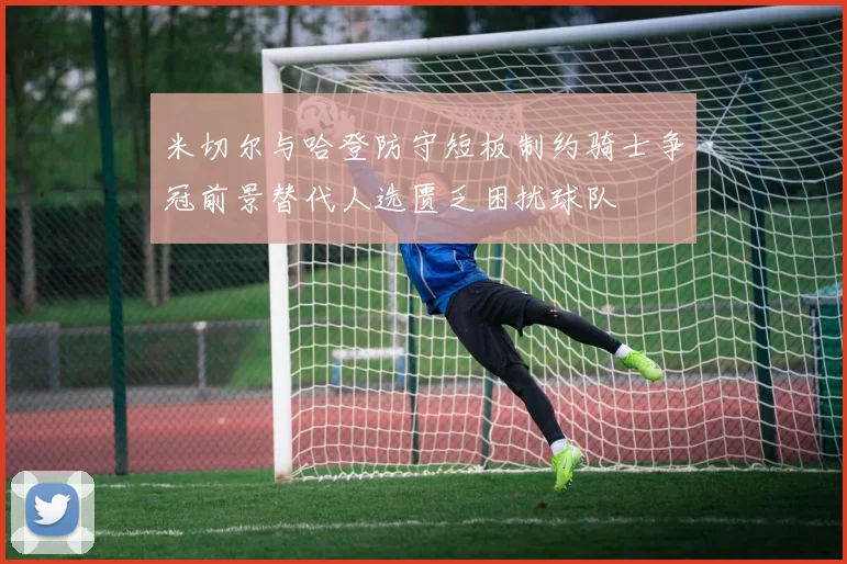 米切尔与哈登防守短板制约骑士争冠前景替代人选匮乏困扰球队