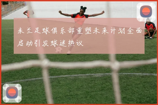 米兰足球俱乐部重塑未来计划全面启动引发球迷热议