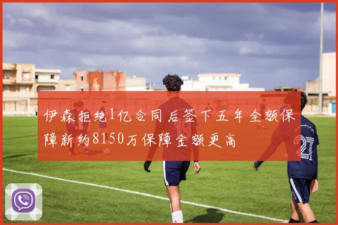 伊森拒绝1亿合同后签下五年全额保障新约8150万保障金额更高