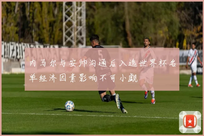 内马尔与安帅沟通后入选世界杯名单经济因素影响不可小觑