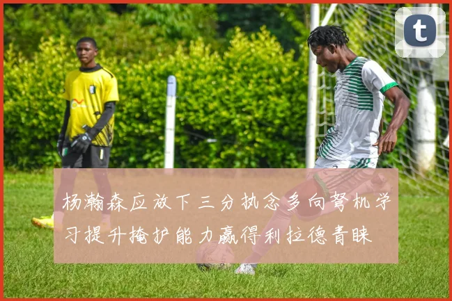 杨瀚森应放下三分执念多向弩机学习提升掩护能力赢得利拉德青睐
