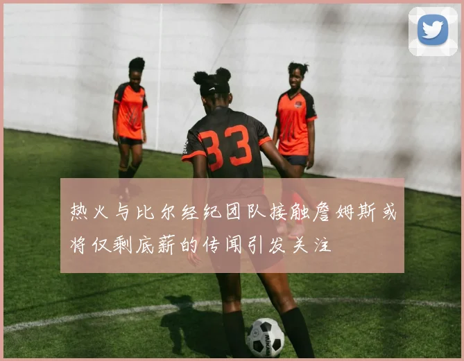 热火与比尔经纪团队接触詹姆斯或将仅剩底薪的传闻引发关注